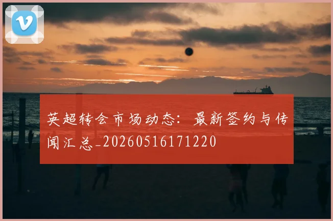 英超转会市场动态:最新签约与传闻汇总_20260516171220